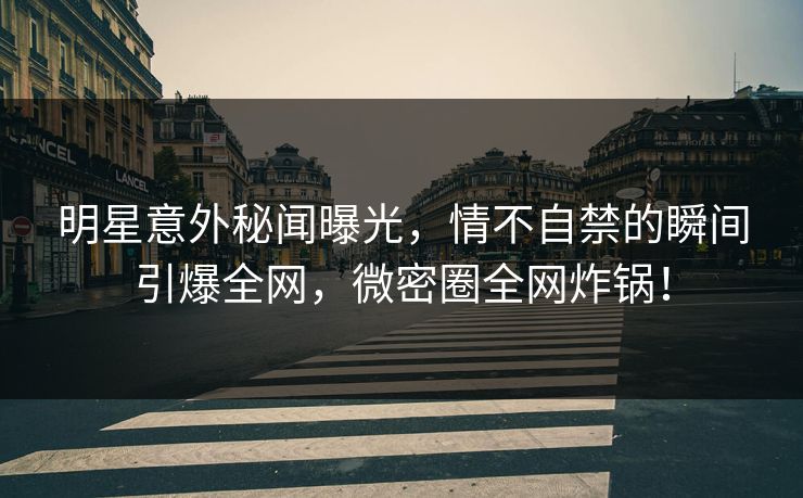 明星意外秘闻曝光，情不自禁的瞬间引爆全网，微密圈全网炸锅！