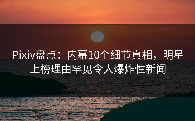 Pixiv盘点：内幕10个细节真相，明星上榜理由罕见令人爆炸性新闻