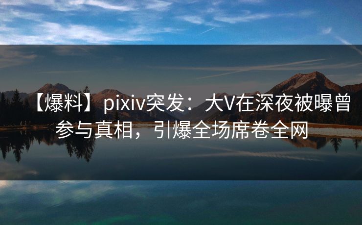 【爆料】pixiv突发：大V在深夜被曝曾参与真相，引爆全场席卷全网