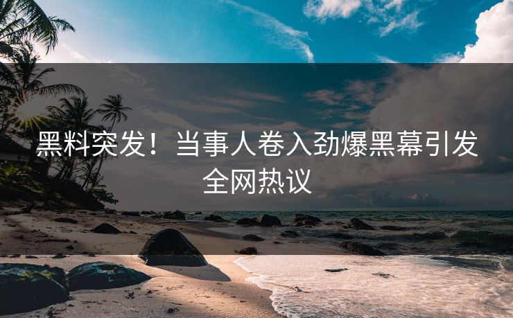 黑料突发！当事人卷入劲爆黑幕引发全网热议