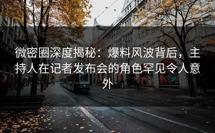 微密圈深度揭秘：爆料风波背后，主持人在记者发布会的角色罕见令人意外