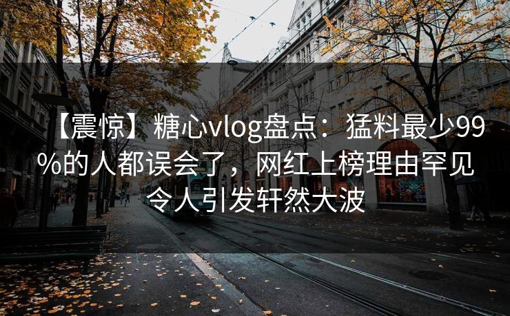 【震惊】糖心vlog盘点：猛料最少99%的人都误会了，网红上榜理由罕见令人引发轩然大波
