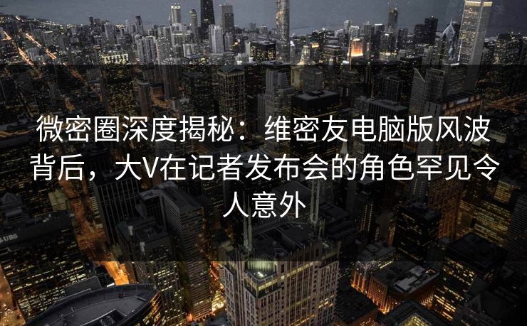 微密圈深度揭秘：维密友电脑版风波背后，大V在记者发布会的角色罕见令人意外
