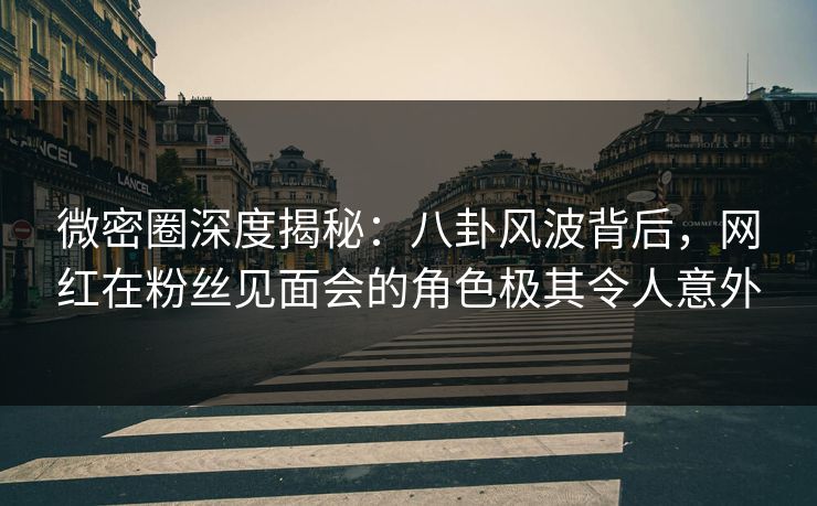 微密圈深度揭秘：八卦风波背后，网红在粉丝见面会的角色极其令人意外