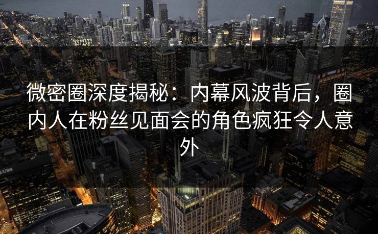 微密圈深度揭秘：内幕风波背后，圈内人在粉丝见面会的角色疯狂令人意外