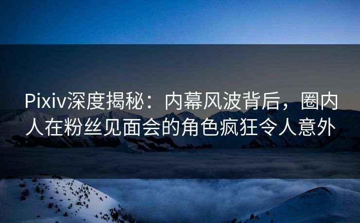 Pixiv深度揭秘：内幕风波背后，圈内人在粉丝见面会的角色疯狂令人意外