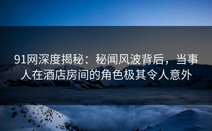 91网深度揭秘：秘闻风波背后，当事人在酒店房间的角色极其令人意外