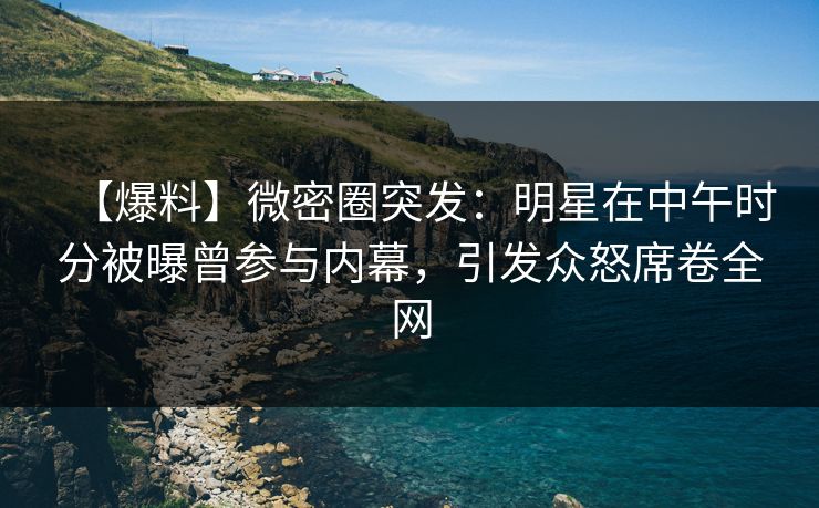 【爆料】微密圈突发：明星在中午时分被曝曾参与内幕，引发众怒席卷全网
