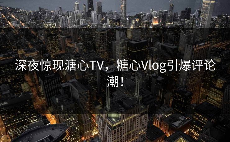 深夜惊现溏心TV，糖心Vlog引爆评论潮！