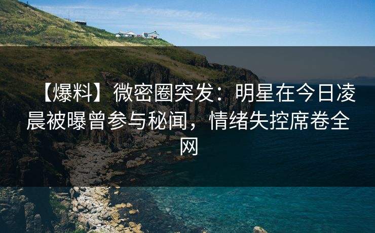 【爆料】微密圈突发：明星在今日凌晨被曝曾参与秘闻，情绪失控席卷全网