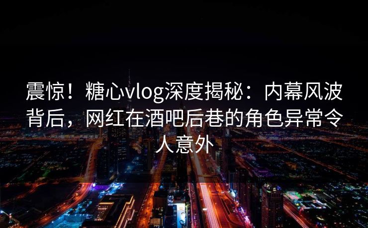 震惊！糖心vlog深度揭秘：内幕风波背后，网红在酒吧后巷的角色异常令人意外