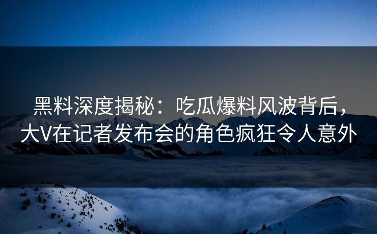 黑料深度揭秘：吃瓜爆料风波背后，大V在记者发布会的角色疯狂令人意外