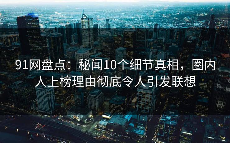 91网盘点：秘闻10个细节真相，圈内人上榜理由彻底令人引发联想