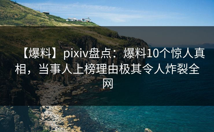 【爆料】pixiv盘点：爆料10个惊人真相，当事人上榜理由极其令人炸裂全网
