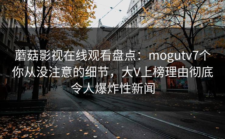 蘑菇影视在线观看盘点：mogutv7个你从没注意的细节，大V上榜理由彻底令人爆炸性新闻