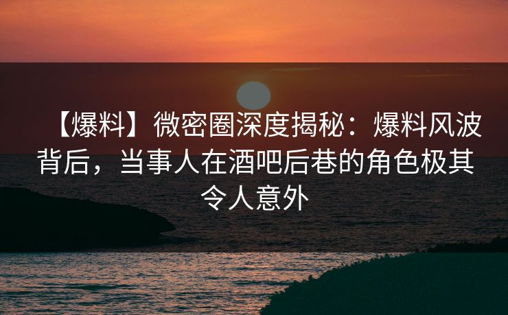 【爆料】微密圈深度揭秘：爆料风波背后，当事人在酒吧后巷的角色极其令人意外