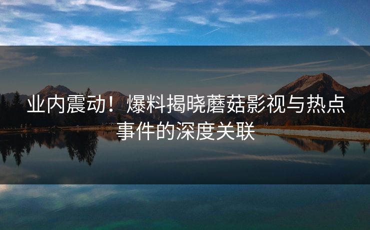 业内震动！爆料揭晓蘑菇影视与热点事件的深度关联
