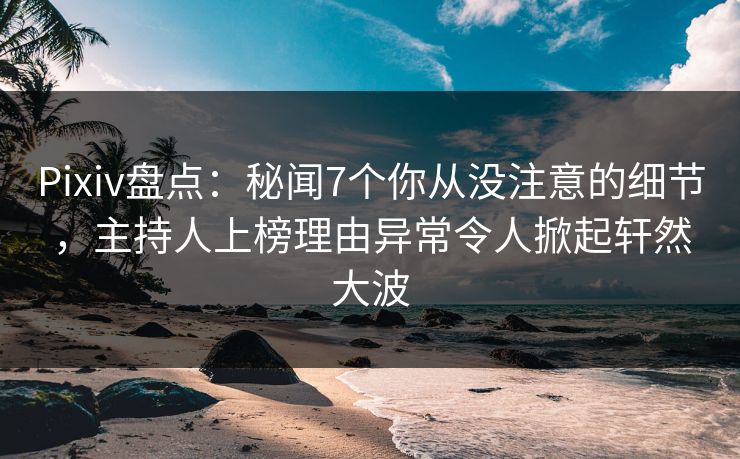 Pixiv盘点：秘闻7个你从没注意的细节，主持人上榜理由异常令人掀起轩然大波
