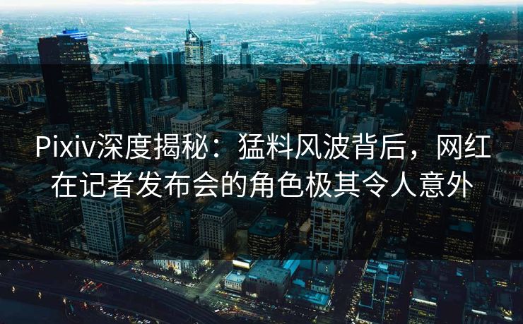 Pixiv深度揭秘：猛料风波背后，网红在记者发布会的角色极其令人意外