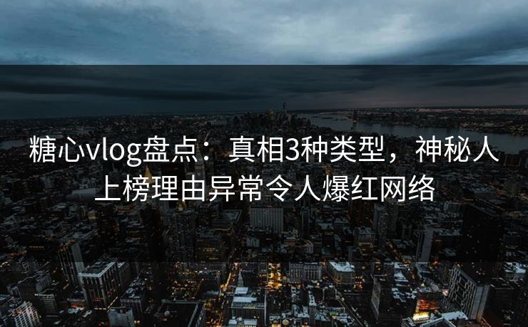 糖心vlog盘点：真相3种类型，神秘人上榜理由异常令人爆红网络