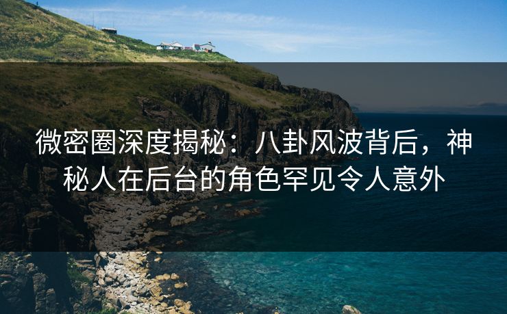 微密圈深度揭秘：八卦风波背后，神秘人在后台的角色罕见令人意外