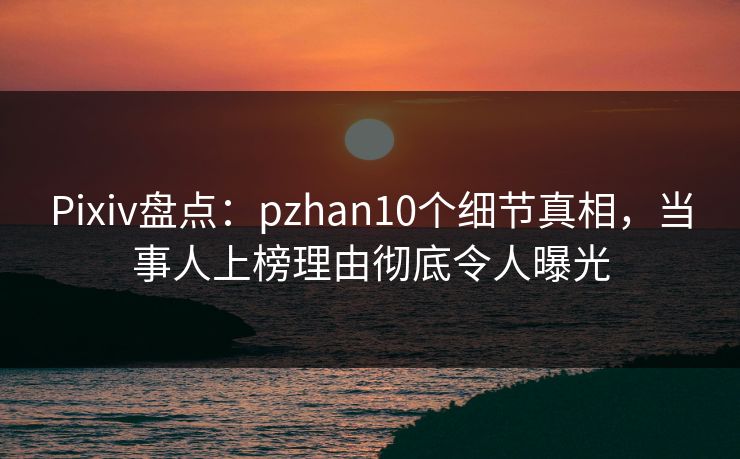 Pixiv盘点：pzhan10个细节真相，当事人上榜理由彻底令人曝光