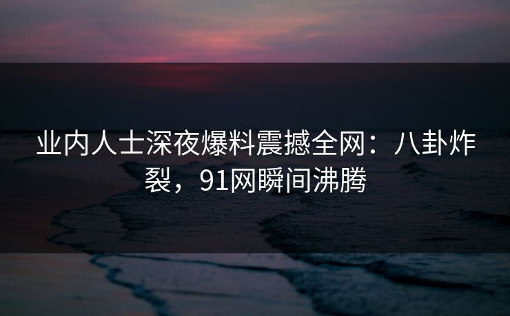 业内人士深夜爆料震撼全网：八卦炸裂，91网瞬间沸腾