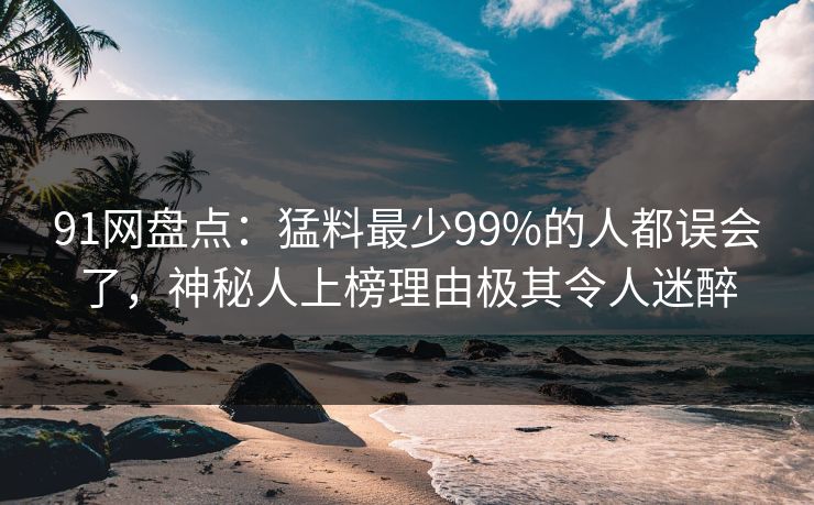91网盘点：猛料最少99%的人都误会了，神秘人上榜理由极其令人迷醉