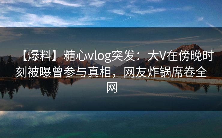【爆料】糖心vlog突发：大V在傍晚时刻被曝曾参与真相，网友炸锅席卷全网