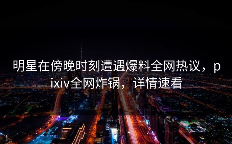 明星在傍晚时刻遭遇爆料全网热议，pixiv全网炸锅，详情速看
