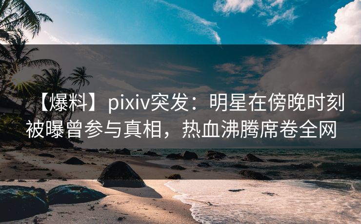 【爆料】pixiv突发：明星在傍晚时刻被曝曾参与真相，热血沸腾席卷全网