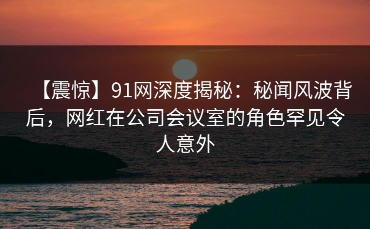 【震惊】91网深度揭秘：秘闻风波背后，网红在公司会议室的角色罕见令人意外
