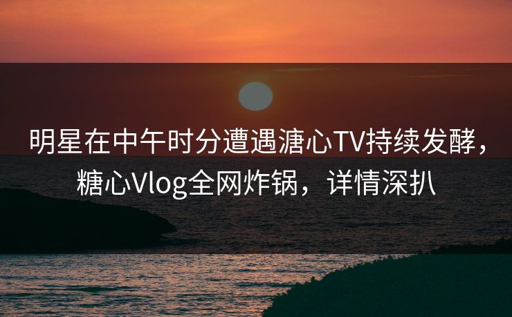 明星在中午时分遭遇溏心TV持续发酵，糖心Vlog全网炸锅，详情深扒
