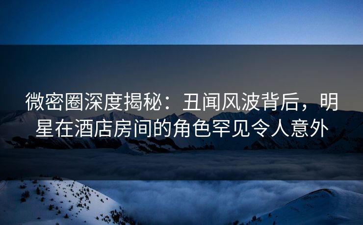 微密圈深度揭秘：丑闻风波背后，明星在酒店房间的角色罕见令人意外