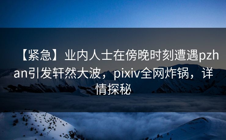 【紧急】业内人士在傍晚时刻遭遇pzhan引发轩然大波,pixiv全网炸锅,详情探秘 【紧急】业内人士在傍晚时刻遭遇pzhan引发轩然大波,pixiv全网炸锅,详情探秘