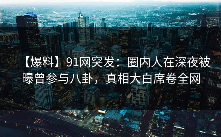 【爆料】91网突发：圈内人在深夜被曝曾参与八卦，真相大白席卷全网