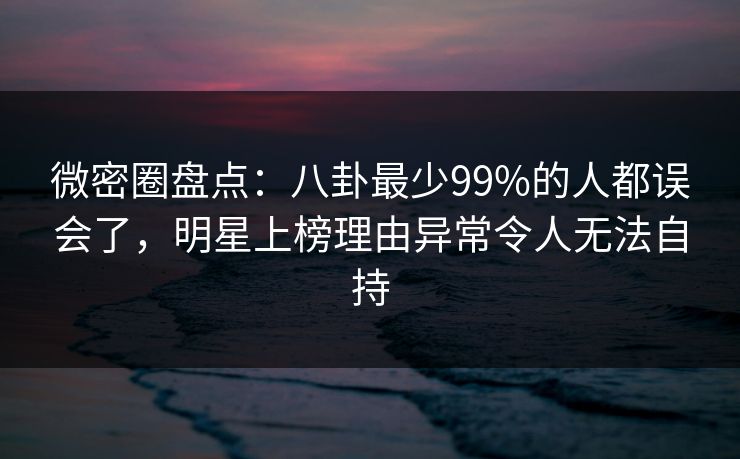 微密圈盘点:八卦最少99%的人都误会了,明星上榜理由异常令人无法自持 微密圈盘点:八卦最少99%的人都误会了,明星上榜理由异常令人无法自持