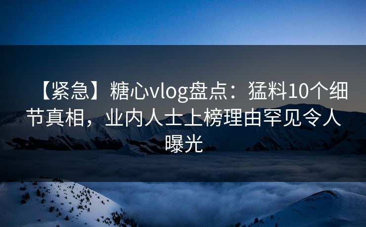 【紧急】糖心vlog盘点：猛料10个细节真相，业内人士上榜理由罕见令人曝光