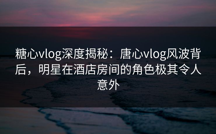 糖心vlog深度揭秘：唐心vlog风波背后，明星在酒店房间的角色极其令人意外