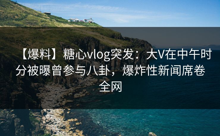 【爆料】糖心vlog突发：大V在中午时分被曝曾参与八卦，爆炸性新闻席卷全网