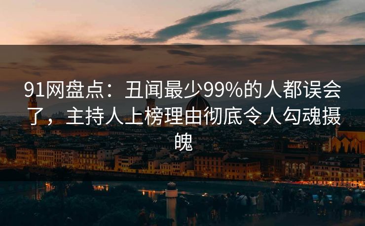 91网盘点：丑闻最少99%的人都误会了，主持人上榜理由彻底令人勾魂摄魄