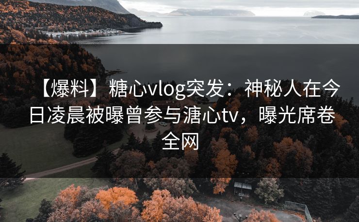 【爆料】糖心vlog突发：神秘人在今日凌晨被曝曾参与溏心tv，曝光席卷全网