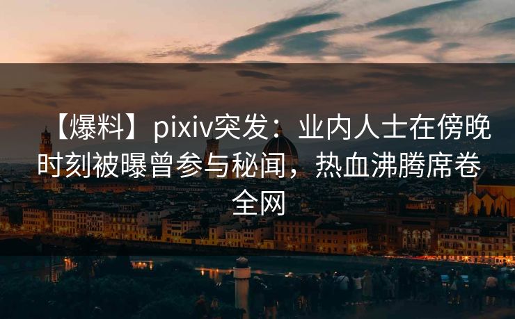 【爆料】pixiv突发：业内人士在傍晚时刻被曝曾参与秘闻，热血沸腾席卷全网