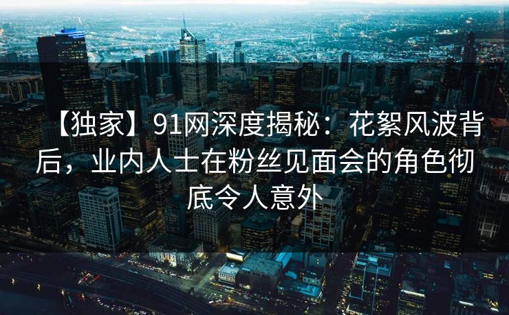 【独家】91网深度揭秘：花絮风波背后，业内人士在粉丝见面会的角色彻底令人意外