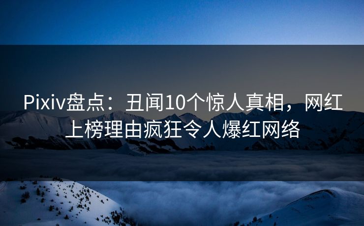 Pixiv盘点：丑闻10个惊人真相，网红上榜理由疯狂令人爆红网络
