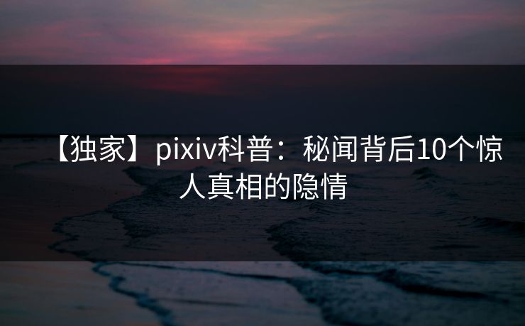 【独家】pixiv科普：秘闻背后10个惊人真相的隐情