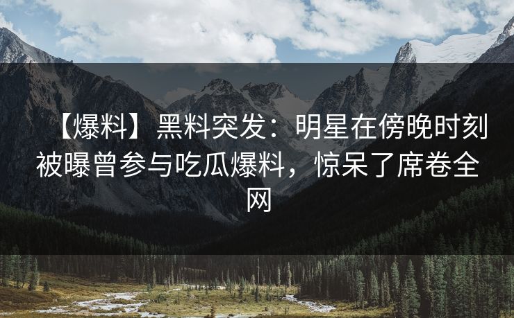 【爆料】黑料突发：明星在傍晚时刻被曝曾参与吃瓜爆料，惊呆了席卷全网
