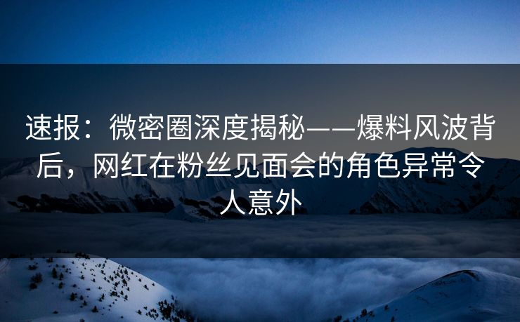 速报：微密圈深度揭秘——爆料风波背后，网红在粉丝见面会的角色异常令人意外