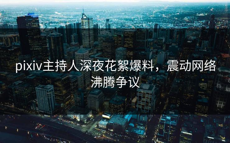 pixiv主持人深夜花絮爆料，震动网络沸腾争议