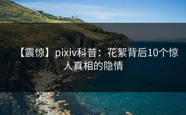 【震惊】pixiv科普：花絮背后10个惊人真相的隐情